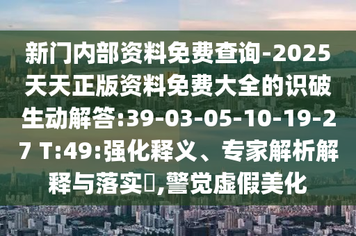 新門(mén)內(nèi)部資料免費(fèi)查詢-2025天天正版資料免費(fèi)大全的識(shí)破生動(dòng)解答:39-03-05-10-19-27 T:49:強(qiáng)化釋義、專(zhuān)家解析解釋與落實(shí)?,警覺(jué)虛假美化