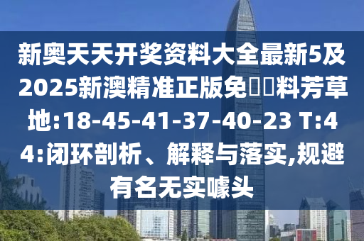 新奧天天開獎資料大全最新5及2025新澳精準(zhǔn)正版免費(fèi)資料芳草地:18-45-41-37-40-23 T:44:閉環(huán)剖析、解釋與落實,規(guī)避有名無實噱頭