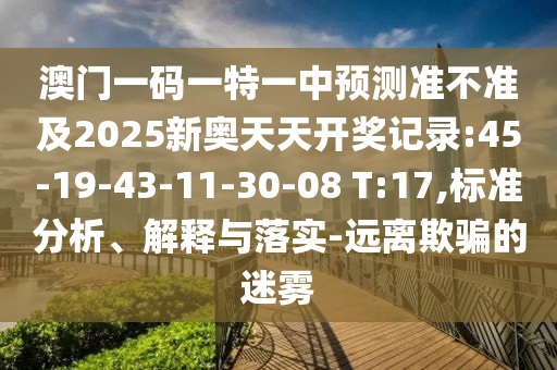 澳門一碼一特一中預測準不準及2025新奧天天開獎記錄:45-19-43-11-30-08 T:17,標準分析、解釋與落實-遠離欺騙的迷霧