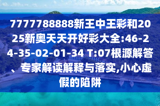 7777788888新王中王彩和2025新奧天天開好彩大全:46-24-35-02-01-34 T:07根源解答、專家解讀解釋與落實,小心虛假的陷阱