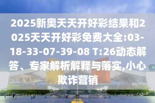 2025新奧天天開好彩結(jié)果和2025天天開好彩免費大全:03-18-33-07-39-08 T:26動態(tài)解答、專家解析解釋與落實,小心欺詐營銷