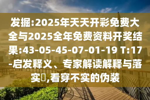 發(fā)掘:2025年天天開彩免費大全與2025全年免費資料開獎結果:43-05-45-07-01-19 T:17-啟發(fā)釋義、專家解讀解釋與落實?,看穿不實的偽裝