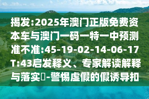 揭發(fā):2025年澳門正版免費資本車與澳門一碼一特一中預測準不準:45-19-02-14-06-17 T:43啟發(fā)釋義、專家解讀解釋與落實?-警惕虛假的假誘導扣