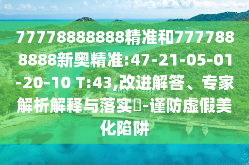 77778888888精準(zhǔn)和7777888888新奧精準(zhǔn):47-21-05-01-20-10 T:43,改進(jìn)解答、專家解析解釋與落實(shí)?-謹(jǐn)防虛假美化陷阱