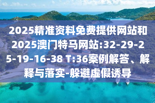 2025精準(zhǔn)資料免費(fèi)提供網(wǎng)站和2025澳門特馬網(wǎng)站:32-29-25-19-16-38 T:36案例解答、解釋與落實(shí)-躲避虛假誘導(dǎo)