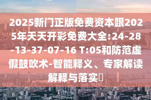 2025新門正版免費資本跟2025年天天開彩免費大全:24-28-13-37-07-16 T:05和防范虛假鼓吹術(shù)-智能釋義、專家解讀解釋與落實?