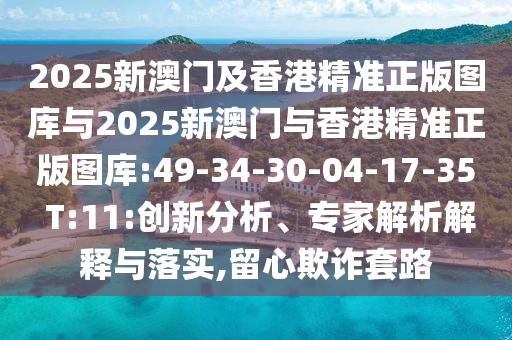 2025新澳門及香港精準正版圖庫與2025新澳門與香港精準正版圖庫:49-34-30-04-17-35 T:11:創(chuàng)新分析、專家解析解釋與落實,留心欺詐套路
