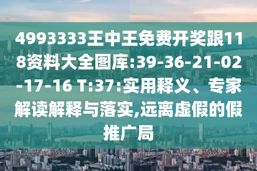 4993333王中王免費開獎跟118資料大全圖庫:39-36-21-02-17-16 T:37:實用釋義、專家解讀解釋與落實,遠(yuǎn)離虛假的假推廣局
