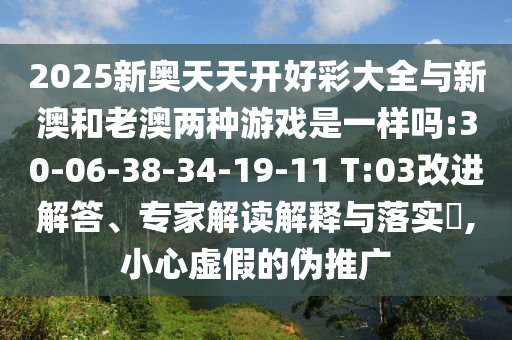 2025新奧天天開(kāi)好彩大全與新澳和老澳兩種游戲是一樣嗎:30-06-38-34-19-11 T:03改進(jìn)解答、專(zhuān)家解讀解釋與落實(shí)?,小心虛假的偽推廣