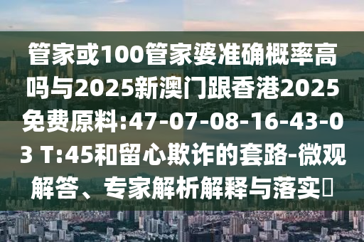 管家或100管家婆準(zhǔn)確概率高嗎與2025新澳門跟香港2025免費(fèi)原料:47-07-08-16-43-03 T:45和留心欺詐的套路-微觀解答、專家解析解釋與落實(shí)?