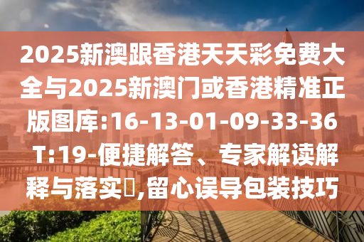 2025新澳跟香港天天彩免費(fèi)大全與2025新澳門或香港精準(zhǔn)正版圖庫:16-13-01-09-33-36 T:19-便捷解答、專家解讀解釋與落實(shí)?,留心誤導(dǎo)包裝技巧