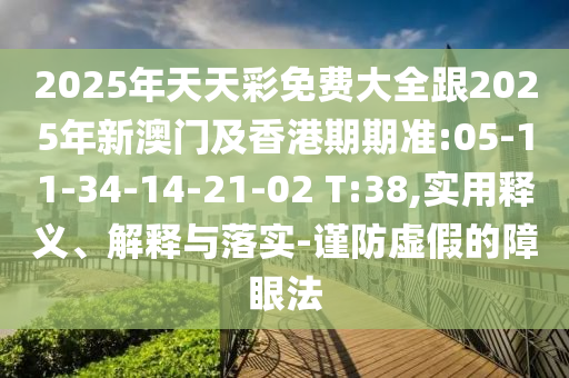 2025年天天彩免費(fèi)大全跟2025年新澳門及香港期期準(zhǔn):05-11-34-14-21-02 T:38,實(shí)用釋義、解釋與落實(shí)-謹(jǐn)防虛假的障眼法