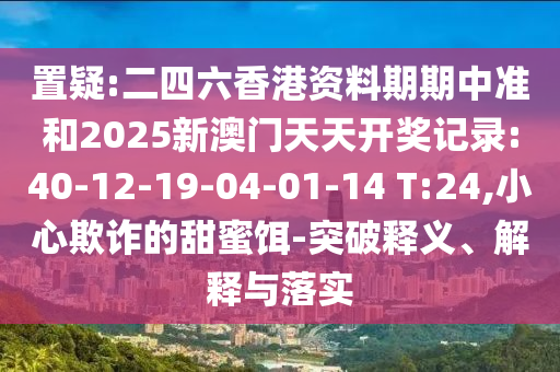置疑:二四六香港資料期期中準(zhǔn)和2025新澳門(mén)天天開(kāi)獎(jiǎng)記錄:40-12-19-04-01-14 T:24,小心欺詐的甜蜜餌-突破釋義、解釋與落實(shí)