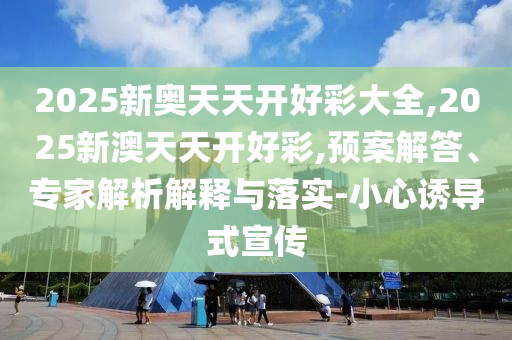2025新奧天天開(kāi)好彩大全,2025新澳天天開(kāi)好彩,預(yù)案解答、專(zhuān)家解析解釋與落實(shí)-小心誘導(dǎo)式宣傳