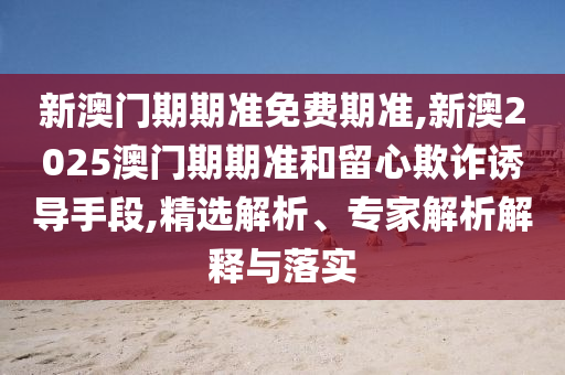 新澳門(mén)期期準(zhǔn)免費(fèi)期準(zhǔn),新澳2025澳門(mén)期期準(zhǔn)和留心欺詐誘導(dǎo)手段,精選解析、專(zhuān)家解析解釋與落實(shí)