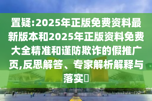 置疑:2025年正版免費資料最新版本和2025年正版資料免費大全精準和謹防欺詐的假推廣頁,反思解答、專家解析解釋與落實?