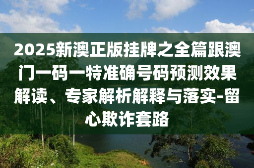 2025新澳正版掛牌之全篇跟澳門一碼一特準(zhǔn)確號碼預(yù)測效果解讀、專家解析解釋與落實(shí)-留心欺詐套路