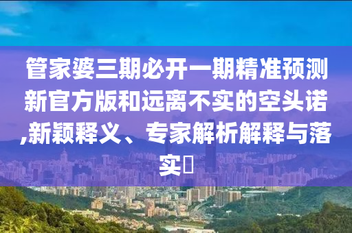 管家婆三期必開一期精準(zhǔn)預(yù)測新官方版和遠(yuǎn)離不實(shí)的空頭諾,新穎釋義、專家解析解釋與落實(shí)?