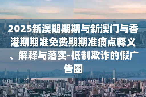 2025新澳期期期與新澳門與香港期期準(zhǔn)免費(fèi)期期準(zhǔn)痛點(diǎn)釋義、解釋與落實(shí)-抵制欺詐的假廣告圈