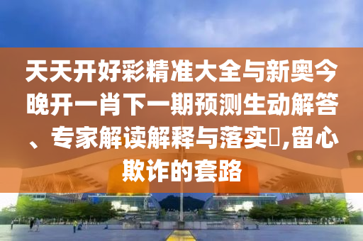 天天開好彩精準(zhǔn)大全與新奧今晚開一肖下一期預(yù)測生動解答、專家解讀解釋與落實?,留心欺詐的套路