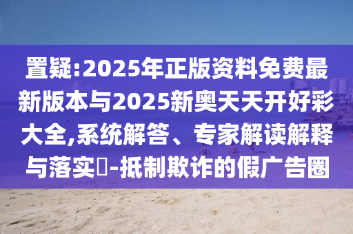 置疑:2025年正版資料免費(fèi)最新版本與2025新奧天天開(kāi)好彩大全,系統(tǒng)解答、專家解讀解釋與落實(shí)?-抵制欺詐的假?gòu)V告圈