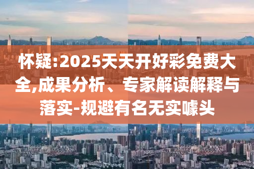 懷疑:2025天天開好彩免費(fèi)大全,成果分析、專家解讀解釋與落實(shí)-規(guī)避有名無實(shí)噱頭