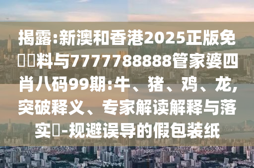 揭露:新澳和香港2025正版免費資料與7777788888管家婆四肖八碼99期:牛、豬、雞、龍,突破釋義、專家解讀解釋與落實?-規(guī)避誤導(dǎo)的假包裝紙