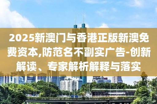 2025新澳門與香港正版新澳免費(fèi)資本,防范名不副實(shí)廣告-創(chuàng)新解讀、專家解析解釋與落實(shí)