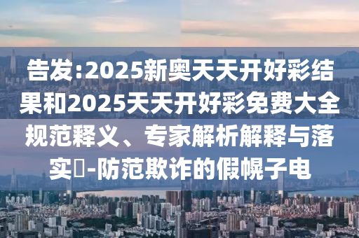 告發(fā):2025新奧天天開好彩結(jié)果和2025天天開好彩免費大全規(guī)范釋義、專家解析解釋與落實?-防范欺詐的假幌子電