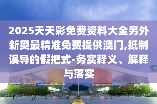 2025天天彩免費資料大全另外新奧最精準免費提供澳門,抵制誤導(dǎo)的假把式-務(wù)實釋義、解釋與落實