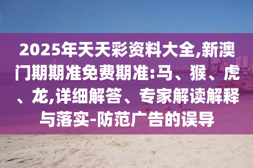 2025年天天彩資料大全,新澳門期期準免費期準:馬、猴、虎、龍,詳細解答、專家解讀解釋與落實-防范廣告的誤導