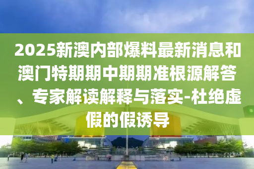 2025新澳內(nèi)部爆料最新消息和澳門特期期中期期準根源解答、專家解讀解釋與落實-杜絕虛假的假誘導(dǎo)