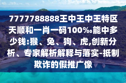 7777788888王中王中王特區(qū)天順和一肖一碼100‰能中多少錢:猴、兔、狗、虎,創(chuàng)新分析、專家解析解釋與落實-抵制欺詐的假推廣像