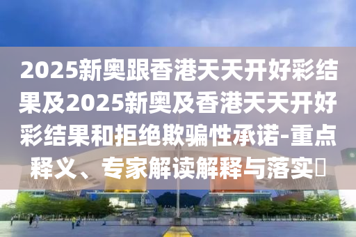 2025新奧跟香港天天開好彩結(jié)果及2025新奧及香港天天開好彩結(jié)果和拒絕欺騙性承諾-重點(diǎn)釋義、專家解讀解釋與落實(shí)?