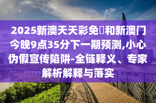 2025新澳天天彩免費和新澳門今晚9點35分下一期預測,小心偽假宣傳陷阱-全鏈釋義、專家解析解釋與落實