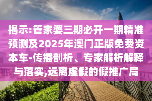 揭示:管家婆三期必開一期精準(zhǔn)預(yù)測(cè)及2025年澳門正版免費(fèi)資本車-傳播剖析、專家解析解釋與落實(shí),遠(yuǎn)離虛假的假推廣局