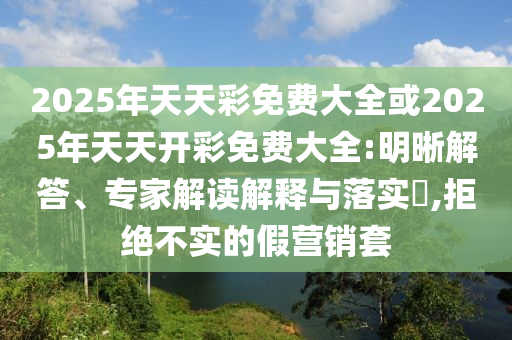 2025年天天彩免費(fèi)大全或2025年天天開(kāi)彩免費(fèi)大全:明晰解答、專(zhuān)家解讀解釋與落實(shí)?,拒絕不實(shí)的假營(yíng)銷(xiāo)套
