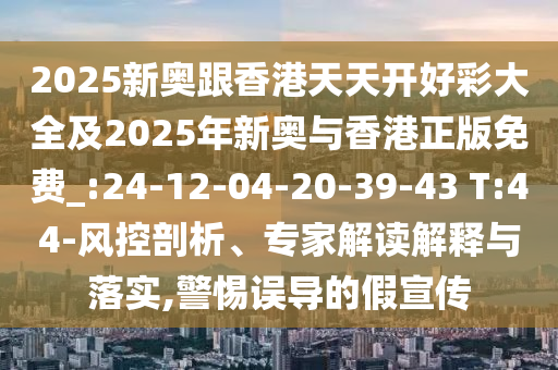 2025新奧跟香港天天開好彩大全及2025年新奧與香港正版免費_:24-12-04-20-39-43 T:44-風(fēng)控剖析、專家解讀解釋與落實,警惕誤導(dǎo)的假宣傳