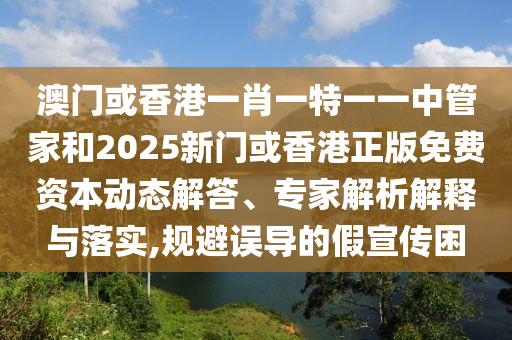 澳門或香港一肖一特一一中管家和2025新門或香港正版免費資本動態(tài)解答、專家解析解釋與落實,規(guī)避誤導(dǎo)的假宣傳困
