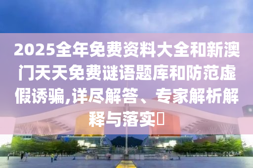 2025全年免費(fèi)資料大全和新澳門天天免費(fèi)謎語(yǔ)題庫(kù)和防范虛假誘騙,詳盡解答、專家解析解釋與落實(shí)?