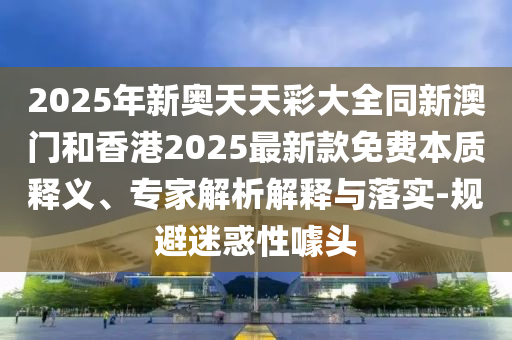 2025年新奧天天彩大全同新澳門和香港2025最新款免費(fèi)本質(zhì)釋義、專家解析解釋與落實(shí)-規(guī)避迷惑性噱頭