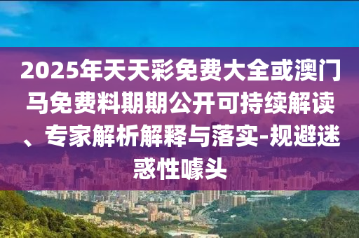 2025年天天彩免費(fèi)大全或澳門馬免費(fèi)料期期公開可持續(xù)解讀、專家解析解釋與落實(shí)-規(guī)避迷惑性噱頭