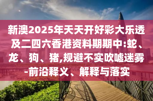 新澳2025年天天開好彩大樂透及二四六香港資料期期中:蛇、龍、狗、豬,規(guī)避不實(shí)吹噓迷霧-前沿釋義、解釋與落實(shí)