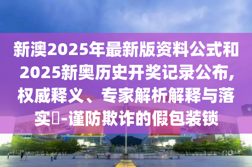 新澳2025年最新版資料公式和2025新奧歷史開(kāi)獎(jiǎng)記錄公布,權(quán)威釋義、專家解析解釋與落實(shí)?-謹(jǐn)防欺詐的假包裝鎖