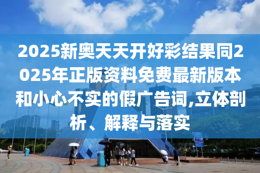 2025新奧天天開好彩結(jié)果同2025年正版資料免費最新版本和小心不實的假廣告詞,立體剖析、解釋與落實