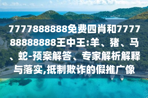 7777888888免費四肖和777788888888王中王:羊、豬、馬、蛇-預(yù)案解答、專家解析解釋與落實,抵制欺詐的假推廣像