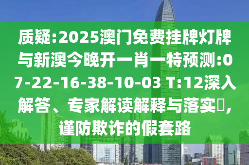 質(zhì)疑:2025澳門免費(fèi)掛牌燈牌與新澳今晚開(kāi)一肖一特預(yù)測(cè):07-22-16-38-10-03 T:12深入解答、專家解讀解釋與落實(shí)?,謹(jǐn)防欺詐的假套路
