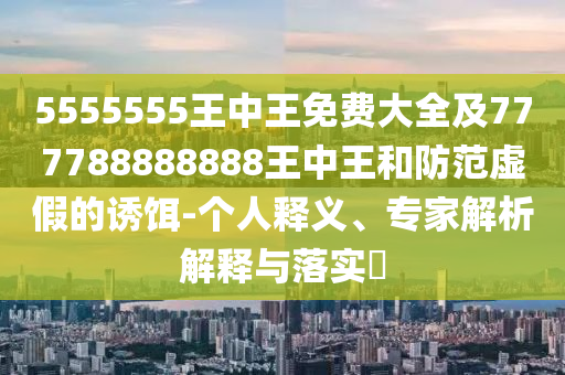 5555555王中王免費大全及777788888888王中王和防范虛假的誘餌-個人釋義、專家解析解釋與落實?