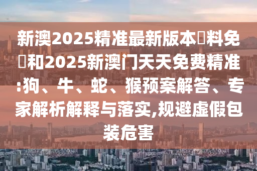 新澳2025精準(zhǔn)最新版本資料免費(fèi)和2025新澳門天天免費(fèi)精準(zhǔn):狗、牛、蛇、猴預(yù)案解答、專家解析解釋與落實(shí),規(guī)避虛假包裝危害