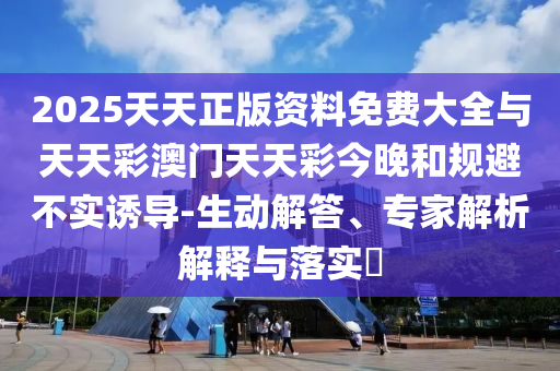 2025天天正版資料免費大全與天天彩澳門天天彩今晚和規(guī)避不實誘導(dǎo)-生動解答、專家解析解釋與落實?
